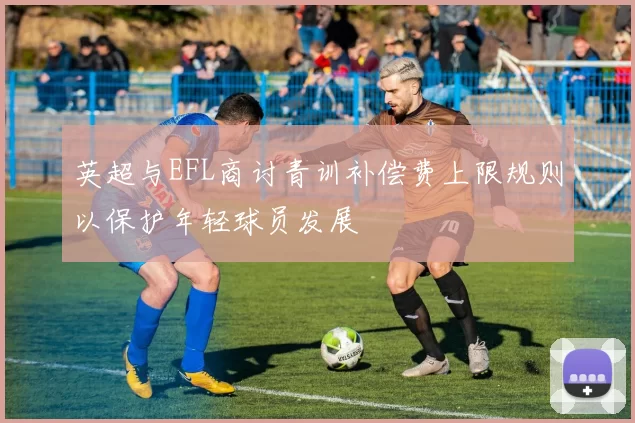 英超与EFL商讨青训补偿费上限规则以保护年轻球员发展