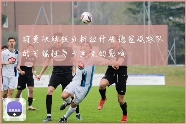 前曼联助教分析拉什福德重返球队的可能性与卡里克的影响